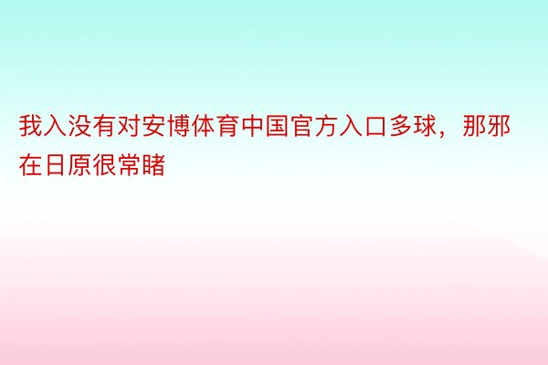 我入没有对安博体育中国官方入口多球，那邪在日原很常睹