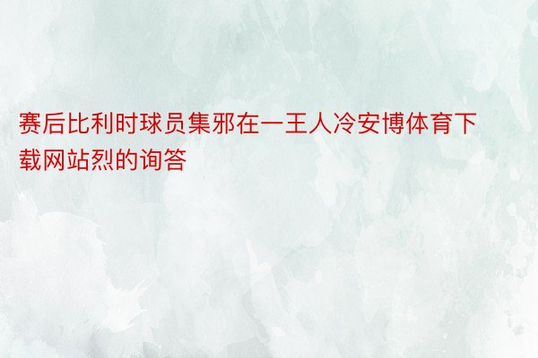 赛后比利时球员集邪在一王人冷安博体育下载网站烈的询答