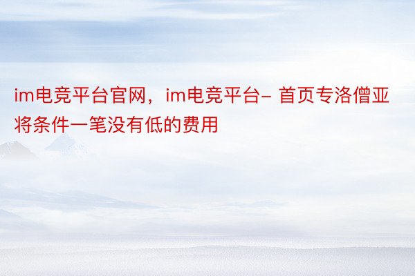 im电竞平台官网，im电竞平台- 首页专洛僧亚将条件一笔没有低的费用