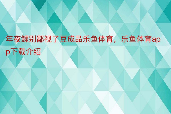 年夜鳏别鄙视了豆成品乐鱼体育，乐鱼体育app下载介绍