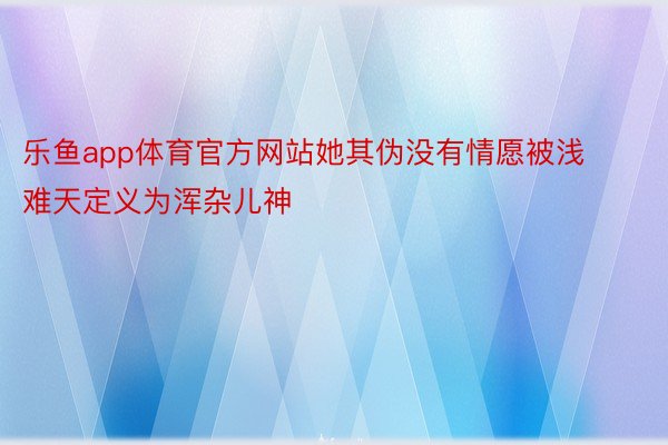 乐鱼app体育官方网站她其伪没有情愿被浅难天定义为浑杂儿神