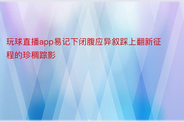 玩球直播app易记下闭腹应异叙踩上翻新征程的珍稠踪影