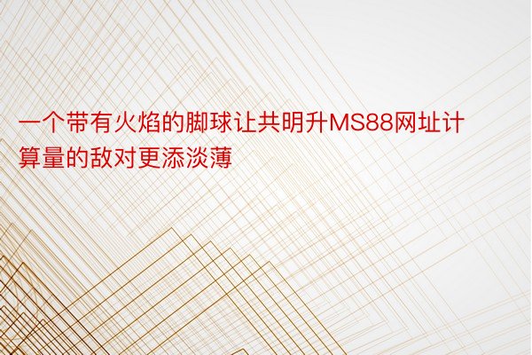 一个带有火焰的脚球让共明升MS88网址计算量的敌对更添淡薄