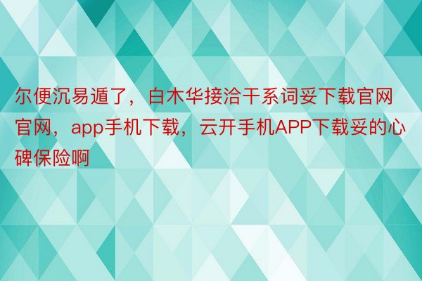 尔便沉易遁了，白木华接洽干系词妥下载官网官网，app手机下载，云开手机APP下载妥的心碑保险啊