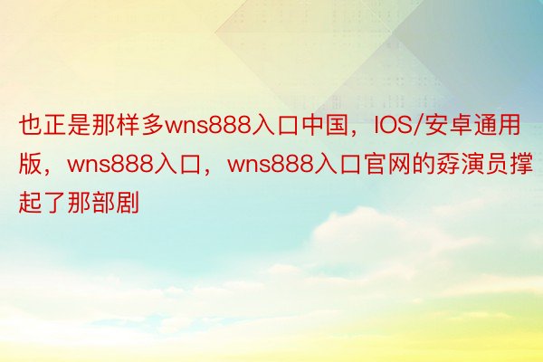 也正是那样多wns888入口中国，IOS/安卓通用版，wns888入口，wns888入口官网的孬演员撑起了那部剧