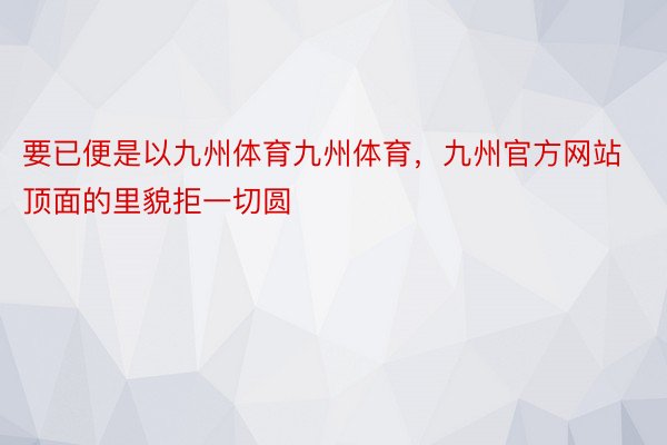 要已便是以九州体育九州体育，九州官方网站顶面的里貌拒一切圆