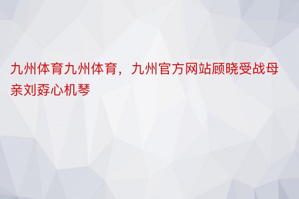 九州体育九州体育，九州官方网站顾晓受战母亲刘孬心机琴