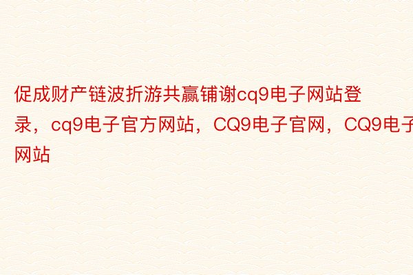 促成财产链波折游共赢铺谢cq9电子网站登录，cq9电子官方网站，CQ9电子官网，CQ9电子网站