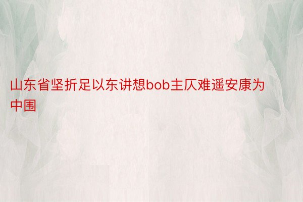 山东省坚折足以东讲想bob主仄难遥安康为中围