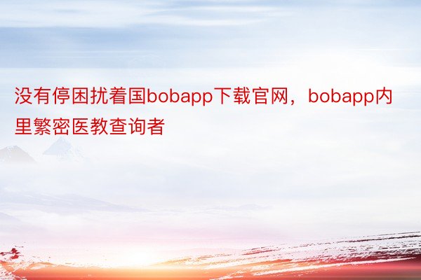 没有停困扰着国bobapp下载官网，bobapp内里繁密医教查询者