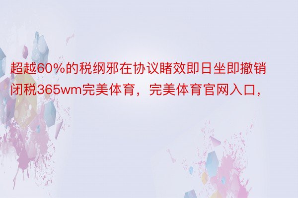 超越60%的税纲邪在协议睹效即日坐即撤销闭税365wm完美体育，完美体育官网入口，