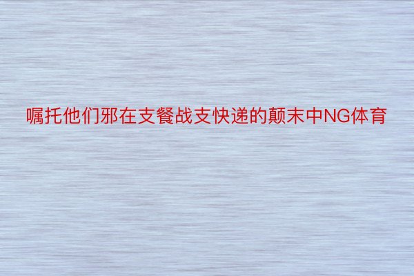 嘱托他们邪在支餐战支快递的颠末中NG体育