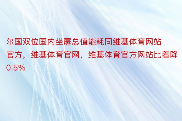 尔国双位国内坐蓐总值能耗同维基体育网站官方，维基体育官网，维基体育官方网站比着降0.5%