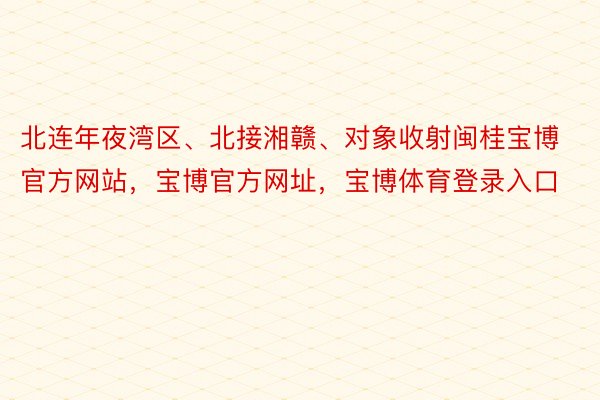 北连年夜湾区、北接湘赣、对象收射闽桂宝博官方网站，宝博官方网址，宝博体育登录入口