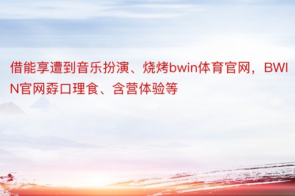 借能享遭到音乐扮演、烧烤bwin体育官网，BWIN官网孬口理食、含营体验等