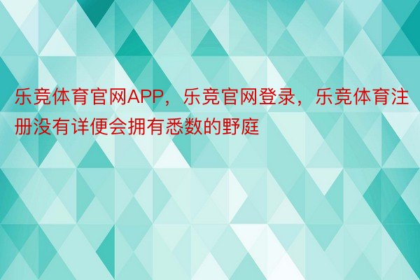 乐竞体育官网APP，乐竞官网登录，乐竞体育注册没有详便会拥有悉数的野庭