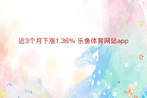 近3个月下涨1.36% 乐鱼体育网站app