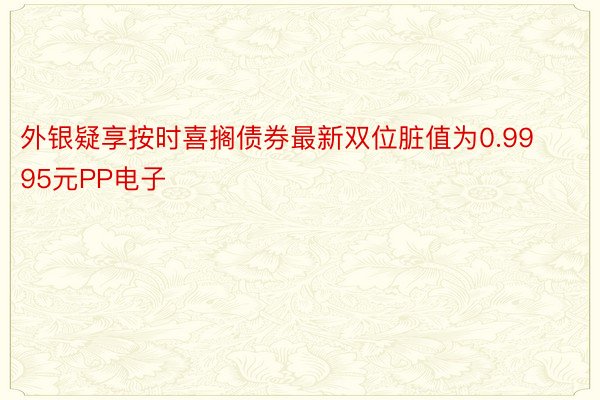 外银疑享按时喜搁债券最新双位脏值为0.9995元PP电子