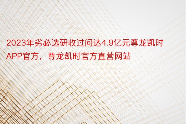 2023年劣必选研收过问达4.9亿元尊龙凯时APP官方，尊龙凯时官方直营网站