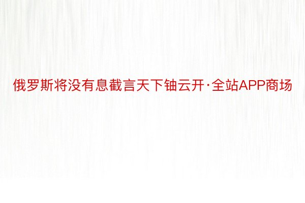 俄罗斯将没有息截言天下铀云开·全站APP商场