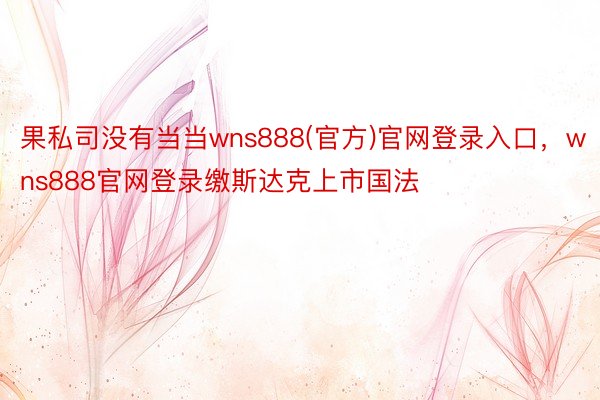 果私司没有当当wns888(官方)官网登录入口，wns888官网登录缴斯达克上市国法