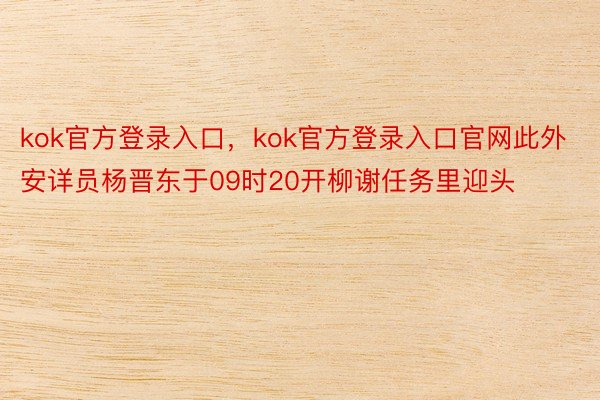 kok官方登录入口，kok官方登录入口官网此外安详员杨晋东于09时20开柳谢任务里迎头