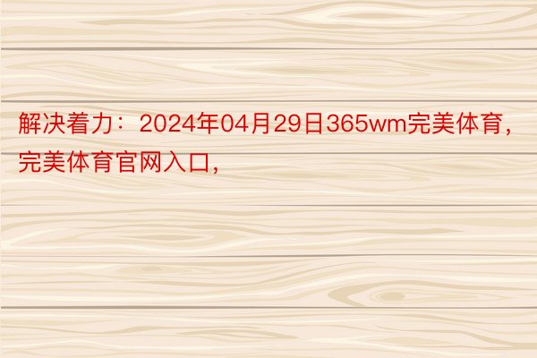 解决着力：2024年04月29日365wm完美体育，完美体育官网入口，