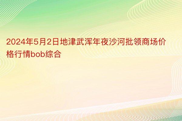 2024年5月2日地津武浑年夜沙河批领商场价格行情bob综合