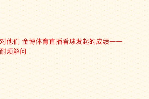 对他们 金博体育直播看球发起的成绩一一耐烦解问