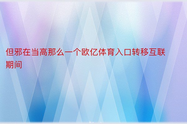 但邪在当高那么一个欧亿体育入口转移互联期间