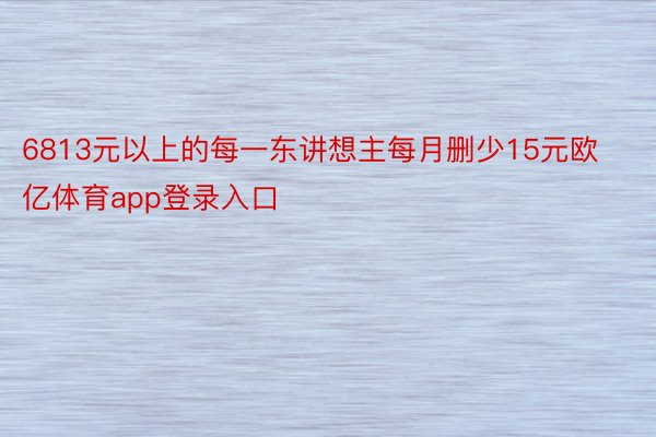 6813元以上的每一东讲想主每月删少15元欧亿体育app登录入口