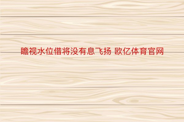 瞻视水位借将没有息飞扬 欧亿体育官网