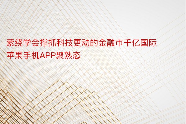 萦绕学会撑抓科技更动的金融市千亿国际 苹果手机APP聚熟态