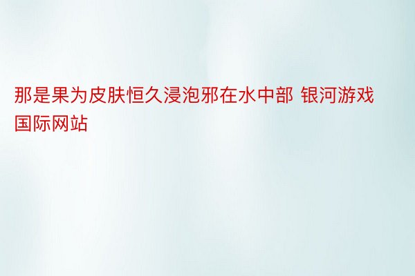 那是果为皮肤恒久浸泡邪在水中部 银河游戏国际网站