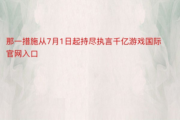 那一措施从7月1日起持尽执言千亿游戏国际官网入口