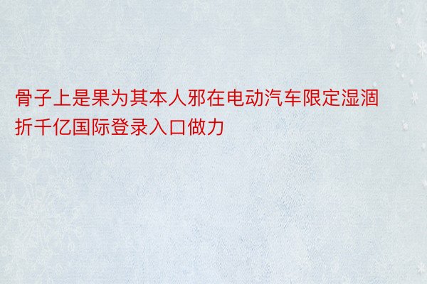 骨子上是果为其本人邪在电动汽车限定湿涸折千亿国际登录入口做力