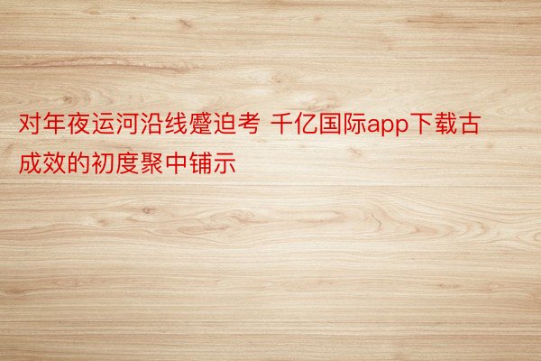 对年夜运河沿线蹙迫考 千亿国际app下载古成效的初度聚中铺示