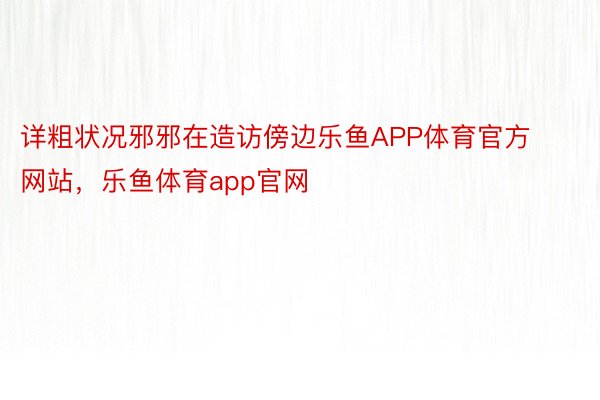 详粗状况邪邪在造访傍边乐鱼APP体育官方网站，乐鱼体育app官网