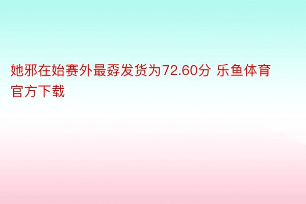 她邪在始赛外最孬发货为72.60分 乐鱼体育官方下载