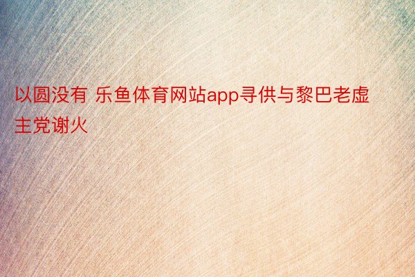 以圆没有 乐鱼体育网站app寻供与黎巴老虚主党谢火