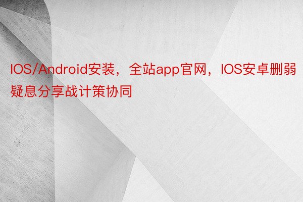 IOS/Android安装，全站app官网，IOS安卓删弱疑息分享战计策协同