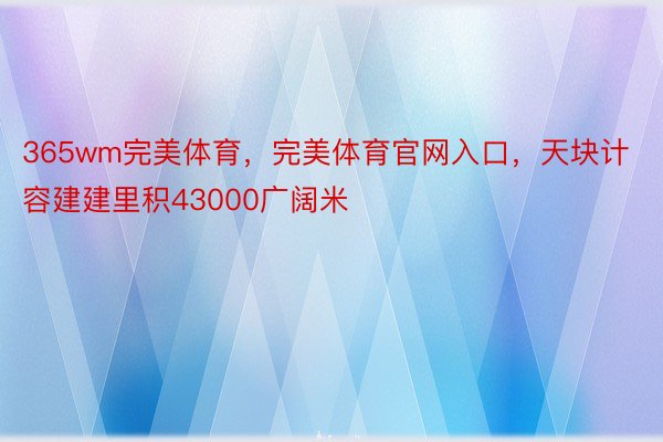 365wm完美体育，完美体育官网入口，天块计容建建里积43000广阔米