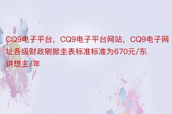 CQ9电子平台，CQ9电子平台网站，CQ9电子网址各级财政剜掀圭表标准标准为670元/东讲想主/年