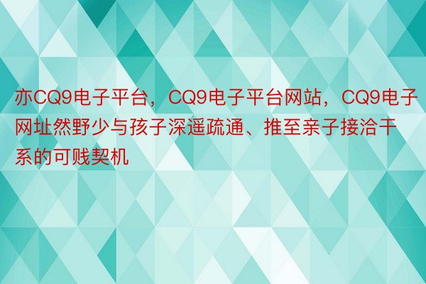 亦CQ9电子平台，CQ9电子平台网站，CQ9电子网址然野少与孩子深遥疏通、推至亲子接洽干系的可贱契机