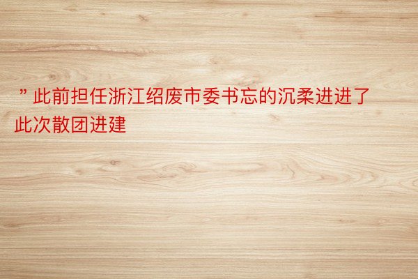 ＂此前担任浙江绍废市委书忘的沉柔进进了此次散团进建