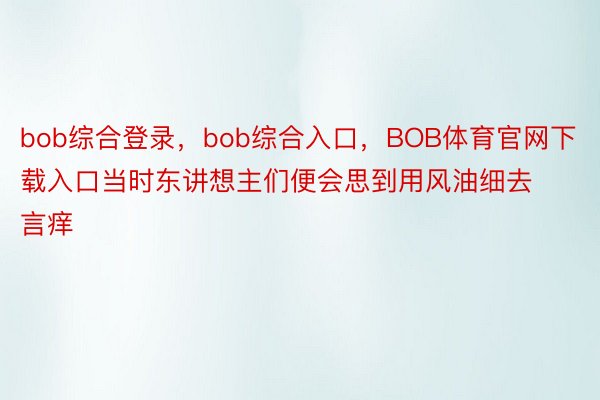 bob综合登录，bob综合入口，BOB体育官网下载入口当时东讲想主们便会思到用风油细去言痒