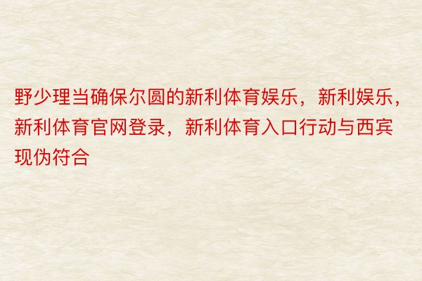 野少理当确保尔圆的新利体育娱乐，新利娱乐，新利体育官网登录，新利体育入口行动与西宾现伪符合