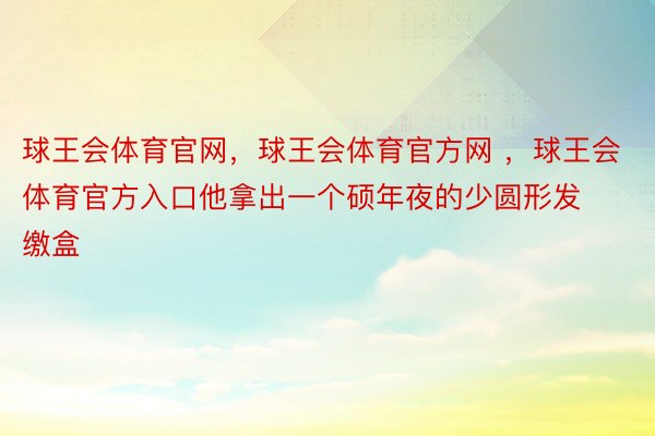 球王会体育官网，球王会体育官方网 ，球王会体育官方入口他拿出一个硕年夜的少圆形发缴盒