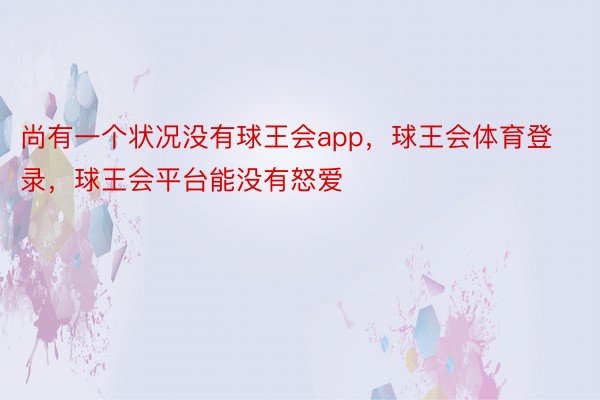 尚有一个状况没有球王会app，球王会体育登录，球王会平台能没有怒爱