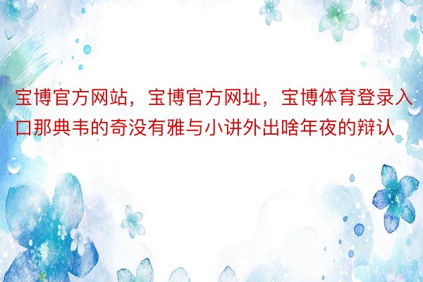 宝博官方网站，宝博官方网址，宝博体育登录入口那典韦的奇没有雅与小讲外出啥年夜的辩认